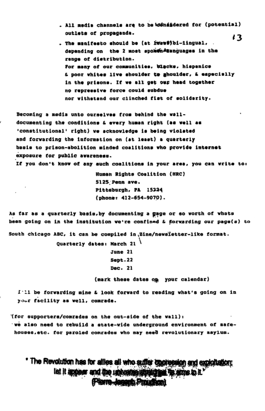 tor (potentin1)  ‘3  - A11 media chanmels are to be koénébder outlets of propega:  - The manitesto should be (st fvewdIbi-iingual, depending on the 2 most spoNdnAmanguages in the  ange of atetrivutior Tor meay of our comsunitles, Wiscks. hispenice  & poor vhites 1ive shouider te ghoulder, & 1n the prisons. It no topressive force could o  caelves trom benind the wall- & avery humen cight (as vell as 10 being violates quartecty ttions vho provide im  baste to prison-sbolition minded sxposure tor public avaren I€ you don’t Knov of sny such coalitions in your ares, you can vrite  Hasen Rights Coalition (WRC) 5125 Penn ave.  Pittoburgh, PA 15334 (phone: 412-654-9070).  e far 3a » quartarly basts,by documenting a gage of so VOrth of vhate  besn going on in the institution va’ce contisad & forvarding our page(s) to  South chicago ABC, 1t o  quarter1y  (mack these Gates op your calendar)  11 be forvarding mine & look forvard to resding vhat’s going on in youe €actiiey ae vell, conra  (for supportera/et ¥ 3180 need to rebuild a state-vide underground environment of safe- houses.ate. for paraled concades vho may need revolutionary ssylva.  * The Revolton has for alies il who s Shptemsien snd expiohaior 